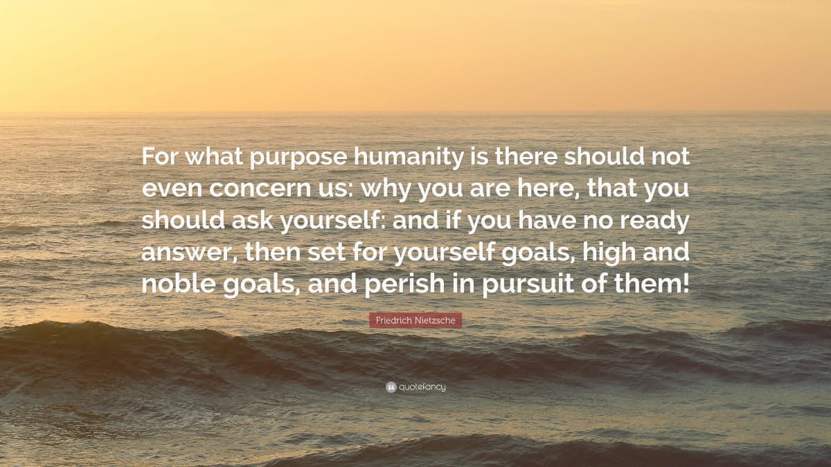 For what purpose humanity is there should not even concern us: why you are here, that you should ask yourself